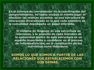 En el sistema de coordianción de la coordinación del comportamiento, no todos ocupan el mismo lugar ni efectúan las mismas acciones; es una estructura de interacción diversificada en la que cada miembro de la comunidad desempeña un papel diferente. El sistema de lenguaje es una estructura de relaciones, y la posición de cada miembro de la comunidad dentro de esta estructura es un aspecto importante a considerar en el proceso de individualización, en la constitución de los individuos como individuos.  SOMOS LO QUE SOMOS A PARTIR DE LAS RELACIONES QUE ESTABLECEMOS CON LOS DEMÁS 