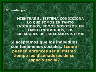 Sin embargo... MIENTRAS EL SISTEMA CONDICIONA LO QUE SOMOS EN TANTO INDIVIDUOS, SOMOS NOSOTROS, EN TANTO INDIVIDUOS, LOS CREADORES DE ESE MISMO SISTEMA. Si aceptamos que los individuos son fenómenos sociales,  ¿cómo pueden entonces ser al mismo tiempo los diseñadores de su espacio social? 