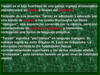 Tarzán es el hijo huérfano de una pareja inglesa aristocrática abandonados en  África  a finales del  siglo XIX .  Después de sus muertes, Tarzán es adoptado y educado por una banda de  monos  a los cuales Burroughs los llama "mangani", una especie no conocida por la ciencia, pero con características de  gorilas ,  chimpancés  y homínidos, incluyendo una forma de lenguaje primitiva.  "Tarzán" significa "piel blanca" en lenguaje manganí. Su nombre inglés es John Clayton III, Lord de Greystoke. La educación recibida le dio habilidades físicas considerablemente superiores a las de los mejores atletas "civilizados", pero también heredó un gran nivel de habilidad mental.  
