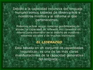 Debido a la capacidad recursiva del lenguaje humano somos capaces de observarnos a nosostros mismos y al sistema al que pertenecemos.  Podemos actuar según nuestras posibilidades de acción; la capacidad de reflexión nos convierte en líderes para intervenir en el deseño de nuestros entornos sociales y de muchos individuos. EL LIDERAZGO Está basado en un conjunto de capacidades linguísticas; es una de las más claras manifestaciones de la capacidad generativa del lenguaje.  