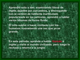 Aprendió solo a leer, examinando libros de inglés dejados por sus padres, y discrepando con la versión de hablante inarticulado popularizada en las películas, aprendió a hablar varios idiomas de forma fluida.  Él sólo vuelve a hacer contacto con los humanos nuevamente una vez que ya es grande.  En este período, aprende a hablar  francés  e inglés y visita al mundo civilizado, pero luego lo rechaza y retorna a la jungla.  