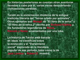 En historias posteriores se cuentan otras aventuras llevadas a cabo por él, varias veces descubriendo civilizaciones perdidas.  Tarzán es la encarnación moderna de la antigua tradición literaria del "héroe criado por animales". Otros ejemplos son  Mowgli  de "El libro de la selva" y "El libro de la selva 2" escrito por  Rudyard Kipling  y los fundadores legendarios de  Roma ,  Rómulo y Remo  amamantados por una loba. La historia de Tarzán está basada  en ideas no científicas sobre  la evolución y el "Darwinismo  social" explorada en la literatura  popular de ese período, tales como la de  Jack London  y  Robert  E.  Howard . 