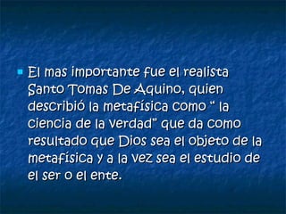 El mas importante fue el realista Santo Tomas De Aquino, quien describió la metafísica como “ la ciencia de la verdad” que da como resultado que Dios sea el objeto de la metafísica y a la vez sea el estudio de el ser o el ente. 