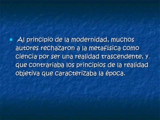 Al principio de la modernidad, muchos autores rechazaron a la metafísica como ciencia por ser una realidad trascendente, y que contrariaba los principios de la realidad objetiva que caracterizaba la época. 