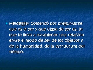 Heidegger comenzó por preguntarse que es el ser y que clase de ser es, lo que lo llevo a establecer una relación entre el modo de ser de los objetos y de la humanidad, de la estructura del tiempo. 