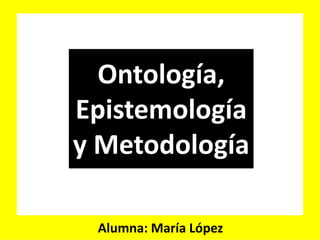Ontología,
Epistemología
y Metodología
Alumna: María López
 
