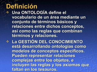 Definición Una ONTOLOGÍA define el vocabulario de un área mediante un conjunto de términos básicos y relaciones entre dichos conceptos, así como las reglas que combinan términos y relaciones.  La GESTIÓN DEL CONOCIMIENTO está desarrollando ontologías como modelos de conceptos específicos. Pueden representar relaciones complejas entre los objetos, e incluyen las reglas y los axiomas que faltan en los tesauros. 