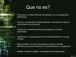 Que no es?
•   Diccionario: un alista ordenada de palabras, con sus respectivas
    definiciones.

•   Tesauro: una lista de conceptos definidos, ordenados por área de
    conocimiento y por jerarquía.

•   Taxonomía: una jerarquía donde las relaciones no están
    explicitadas.

•   Clasificación: un agrupamiento de conceptos basada en uno más
    criterios.

•   Base de datos: una forma de almacenar datos en formato
    electrónico que busca optimizar su almacenamiento y recuperación.

•   Modelo orientado a objetos: un paradigma de programación.
 