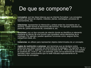De que se compone?
•   conceptos: son las ideas básicas que se intentan formalizar. Los conceptos
    pueden ser clases de objetos, métodos, planes, estrategias, procesos de
    razonamiento, etc.

•   relaciones: representan la interacción y enlace entre los conceptos de un
    dominio. Suelen formar la taxonomía del dominio. Por ejemplo: subclase-de,
    parte-de, parte-exhaustiva-de, conectado-a, etc.

•   funciones: son un tipo concreto de relación donde se identifica un elemento
    mediante el cálculo de una función que considera varios elementos de la
    ontología. Por ejemplo, pueden aparecer funciones como: asignar-fecha,
    categorizar-clase, etc.

•   instancias: se utilizan para representar objetos determinados de un concepto.

•   reglas de restricción o axiomas: son teoremas que se declaran sobre
    relaciones que deben cumplir los elementos de la ontología. Por ejemplo: "Si A y
    B son de la clase C, entonces A no es subclase de B", "Para todo A que cumpla
    la condición B1, A es C", etc. Los axiomas, junto con la herencia de conceptos,
    permiten inferir conocimiento que no esté indicado explícitamente en la
    taxonomía de conceptos.
 