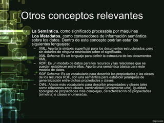 Otros conceptos relevantes
•   La Semántica, como significado procesable por máquinas
•   Los Metadatos, como contenedores de información semántica
    sobre los datos. Dentro de este concepto podrían estar los
    siguientes lenguajes:
     – XML: Aporta la sintaxis superficial para los documentos estructurados, pero
       sin dotarles de ninguna restricción sobre el significado.
     – XML Schema: Es un lenguaje para definir la estructura de los documentos
       XML.
     – RDF: Es un modelo de datos para los recursos y las relaciones que se
       puedan establecer entre ellos. Aporta una semántica básica para este
       modelo de datos.
     – RDF Schema: Es un vocabulario para describir las propiedades y las clases
       de los recursos RDF, con una semántica para establcer jerarquías de
       generalización entre dichas propiedades y clases.
     – OWL: Añade más vocabulario para describir propiedades y clases tales
       como relaciones entre clases, cardinalidad (únicamente uno), igualdad,
       tipologías de propiedades más complejas, caracterización de propiedades
       (simetría) o clases enumeradas.
 