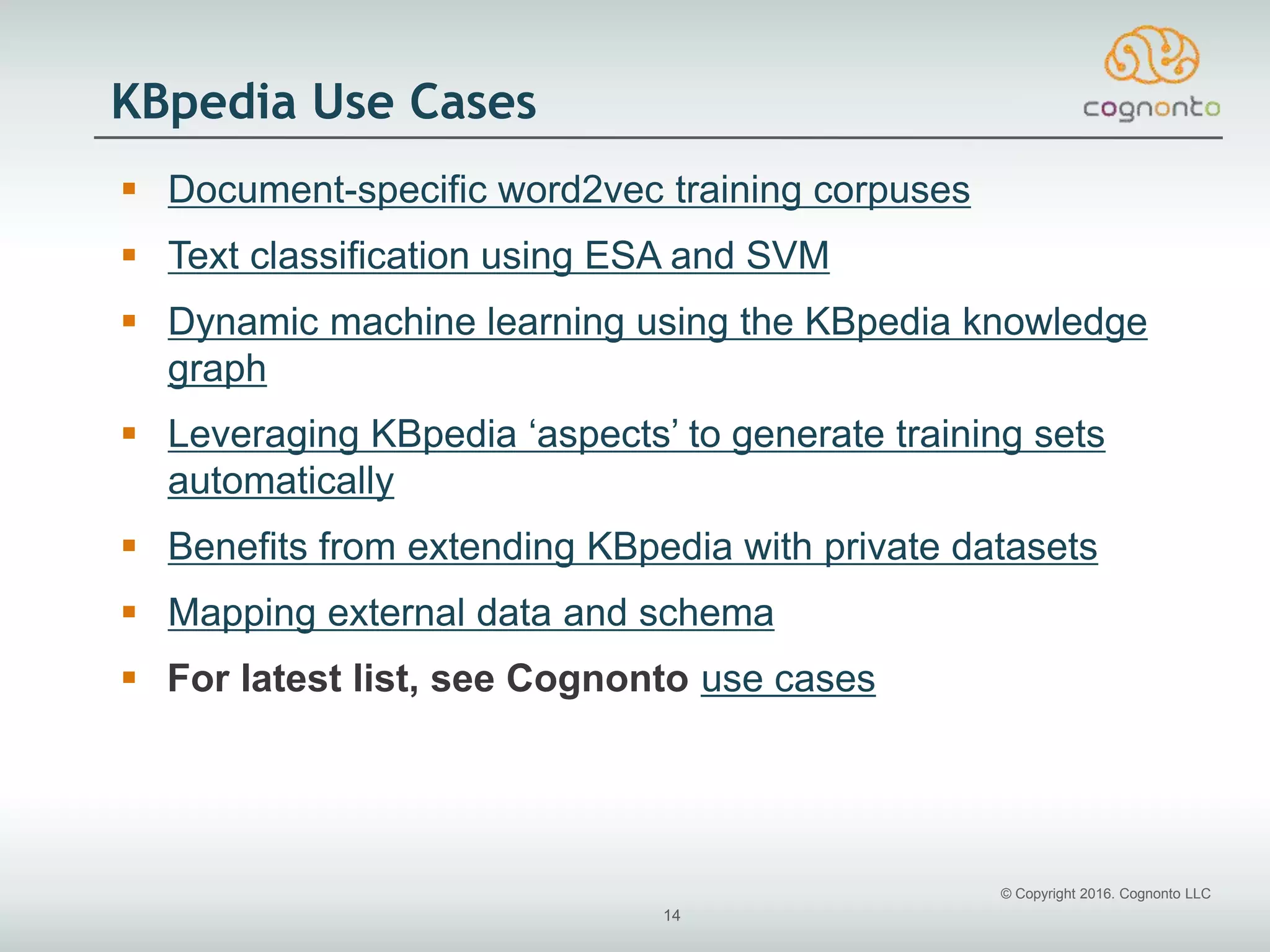 © Copyright 2016. Cognonto LLC
14
KBpedia Use Cases
 Document-specific word2vec training corpuses
 Text classification using ESA and SVM
 Dynamic machine learning using the KBpedia knowledge
graph
 Leveraging KBpedia ‘aspects’ to generate training sets
automatically
 Benefits from extending KBpedia with private datasets
 Mapping external data and schema
 For latest list, see Cognonto use cases
 
