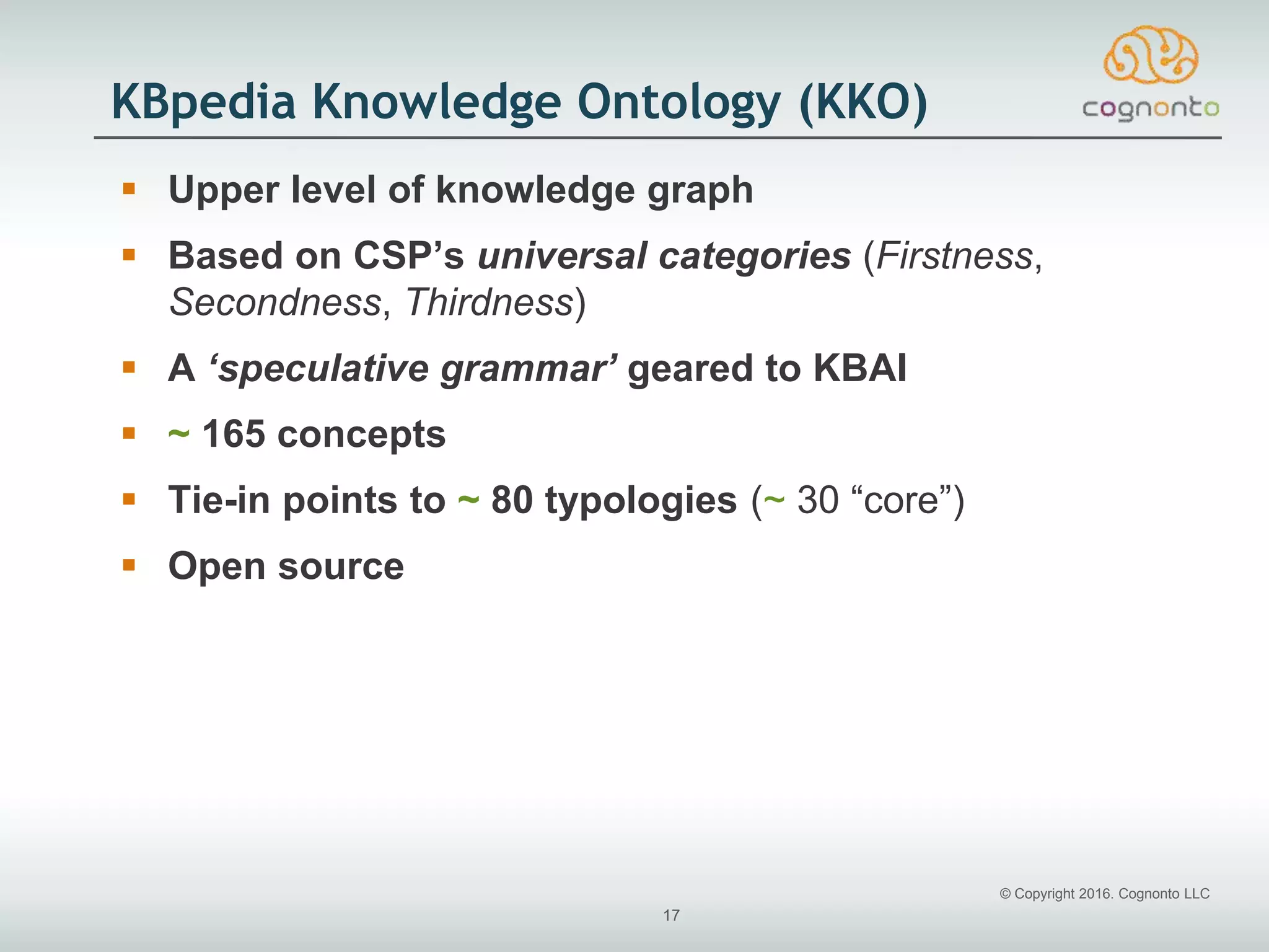 © Copyright 2016. Cognonto LLC
17
KBpedia Knowledge Ontology (KKO)
 Upper level of knowledge graph
 Based on CSP’s universal categories (Firstness,
Secondness, Thirdness)
 A ‘speculative grammar’ geared to KBAI
 ~ 165 concepts
 Tie-in points to ~ 80 typologies (~ 30 “core”)
 Open source
 