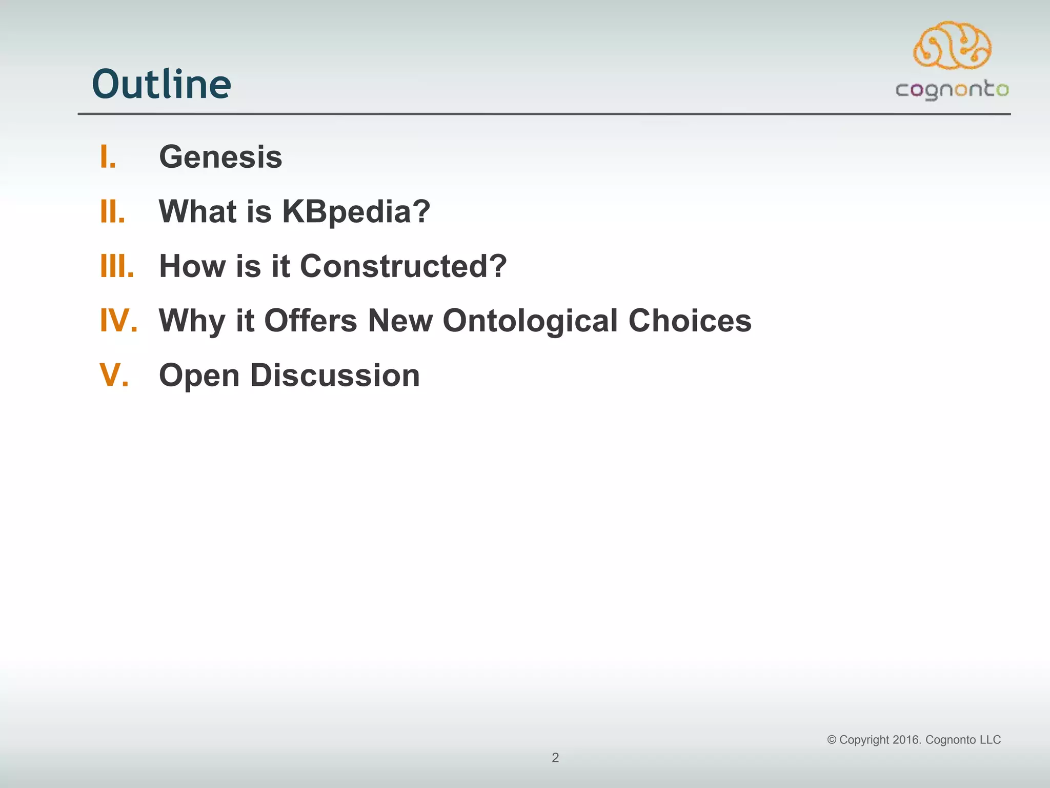 © Copyright 2016. Cognonto LLC
2
Outline
I. Genesis
II. What is KBpedia?
III. How is it Constructed?
IV. Why it Offers New Ontological Choices
V. Open Discussion
 