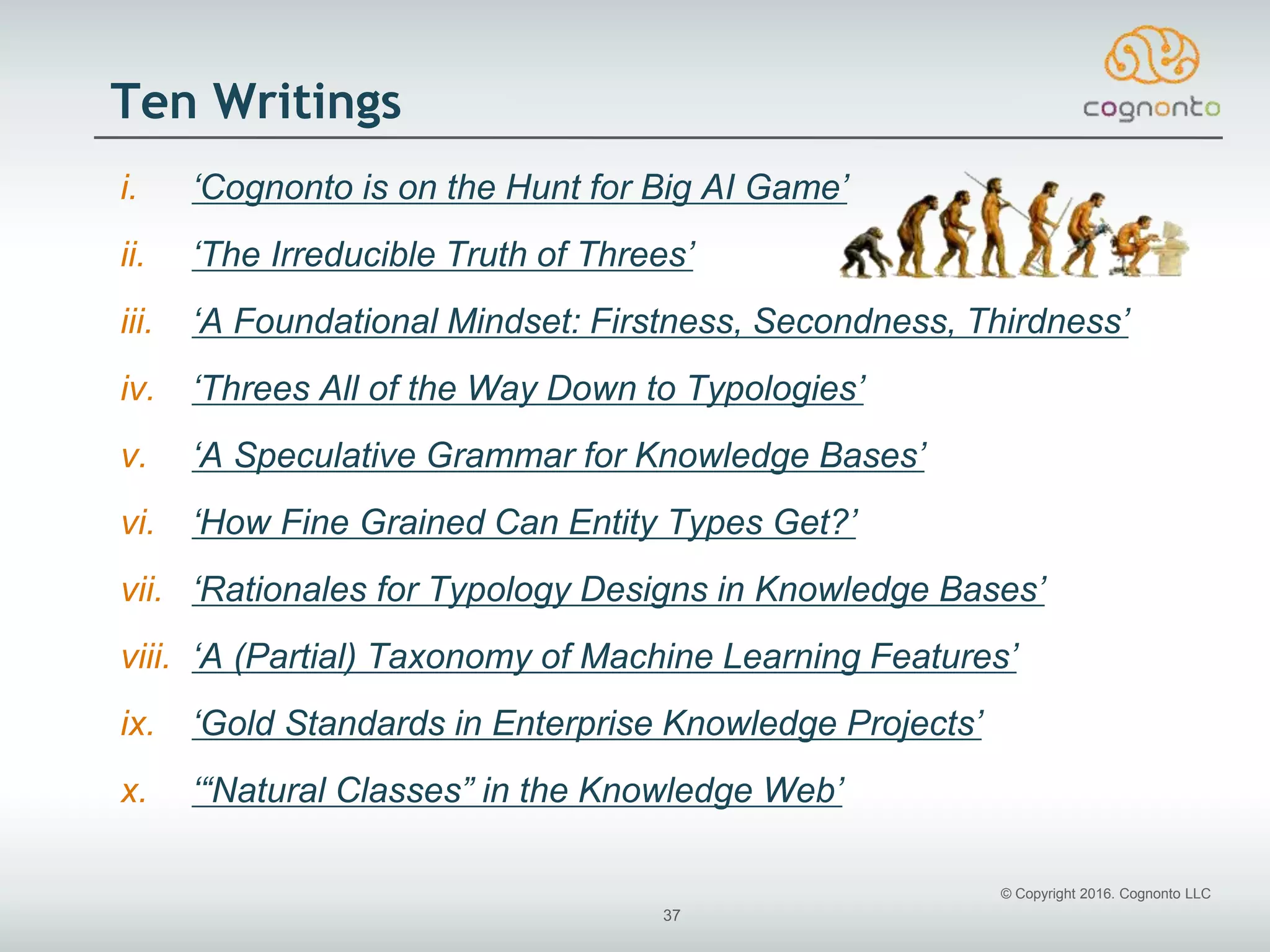© Copyright 2016. Cognonto LLC
37
Ten Writings
i. ‘Cognonto is on the Hunt for Big AI Game’
ii. ‘The Irreducible Truth of Threes’
iii. ‘A Foundational Mindset: Firstness, Secondness, Thirdness’
iv. ‘Threes All of the Way Down to Typologies’
v. ‘A Speculative Grammar for Knowledge Bases’
vi. ‘How Fine Grained Can Entity Types Get?’
vii. ‘Rationales for Typology Designs in Knowledge Bases’
viii. ‘A (Partial) Taxonomy of Machine Learning Features’
ix. ‘Gold Standards in Enterprise Knowledge Projects’
x. ‘“Natural Classes” in the Knowledge Web’
 