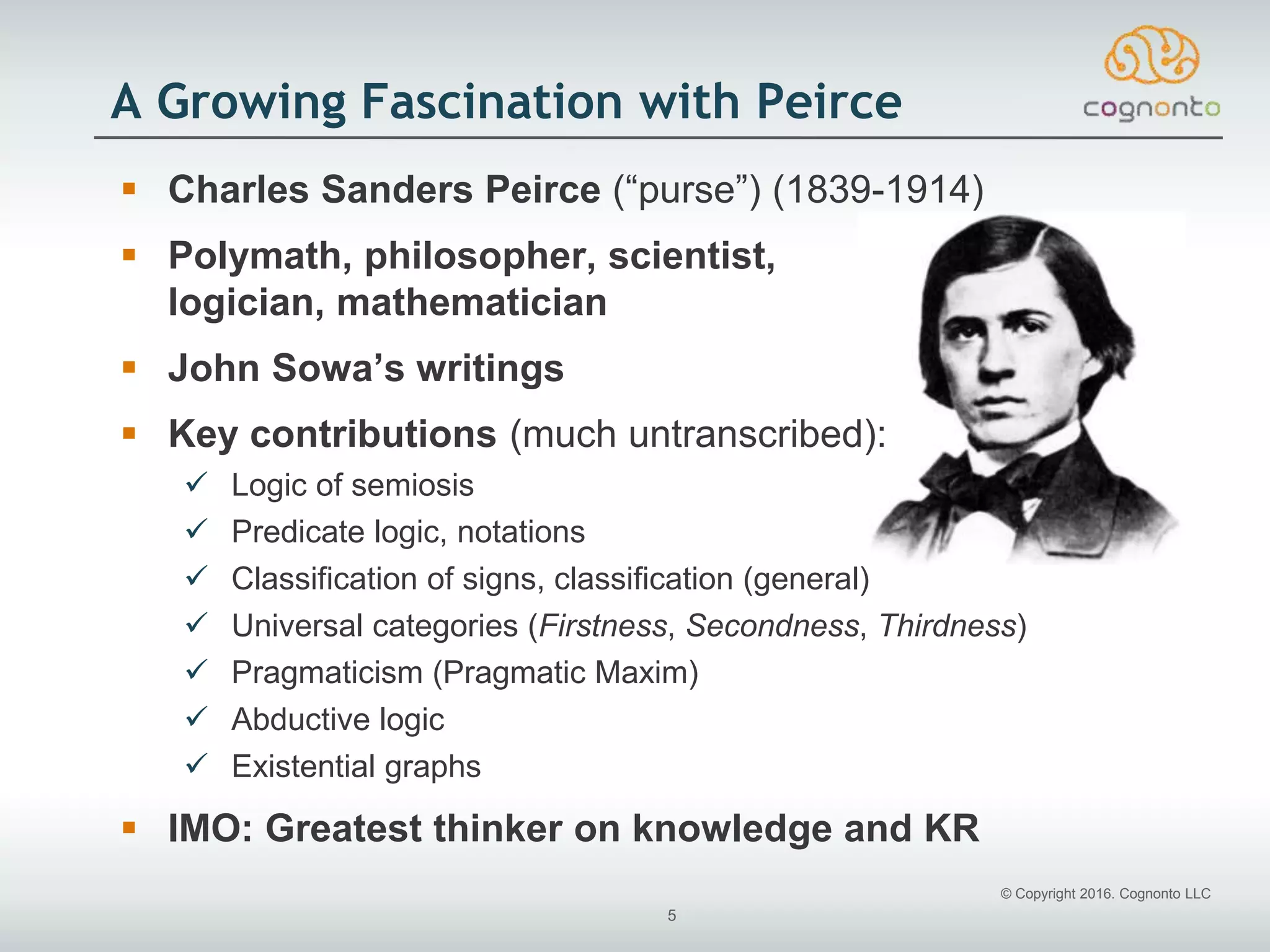 © Copyright 2016. Cognonto LLC
5
A Growing Fascination with Peirce
 Charles Sanders Peirce (“purse”) (1839-1914)
 Polymath, philosopher, scientist,
logician, mathematician
 John Sowa’s writings
 Key contributions (much untranscribed):
 Logic of semiosis
 Predicate logic, notations
 Classification of signs, classification (general)
 Universal categories (Firstness, Secondness, Thirdness)
 Pragmaticism (Pragmatic Maxim)
 Abductive logic
 Existential graphs
 IMO: Greatest thinker on knowledge and KR
 