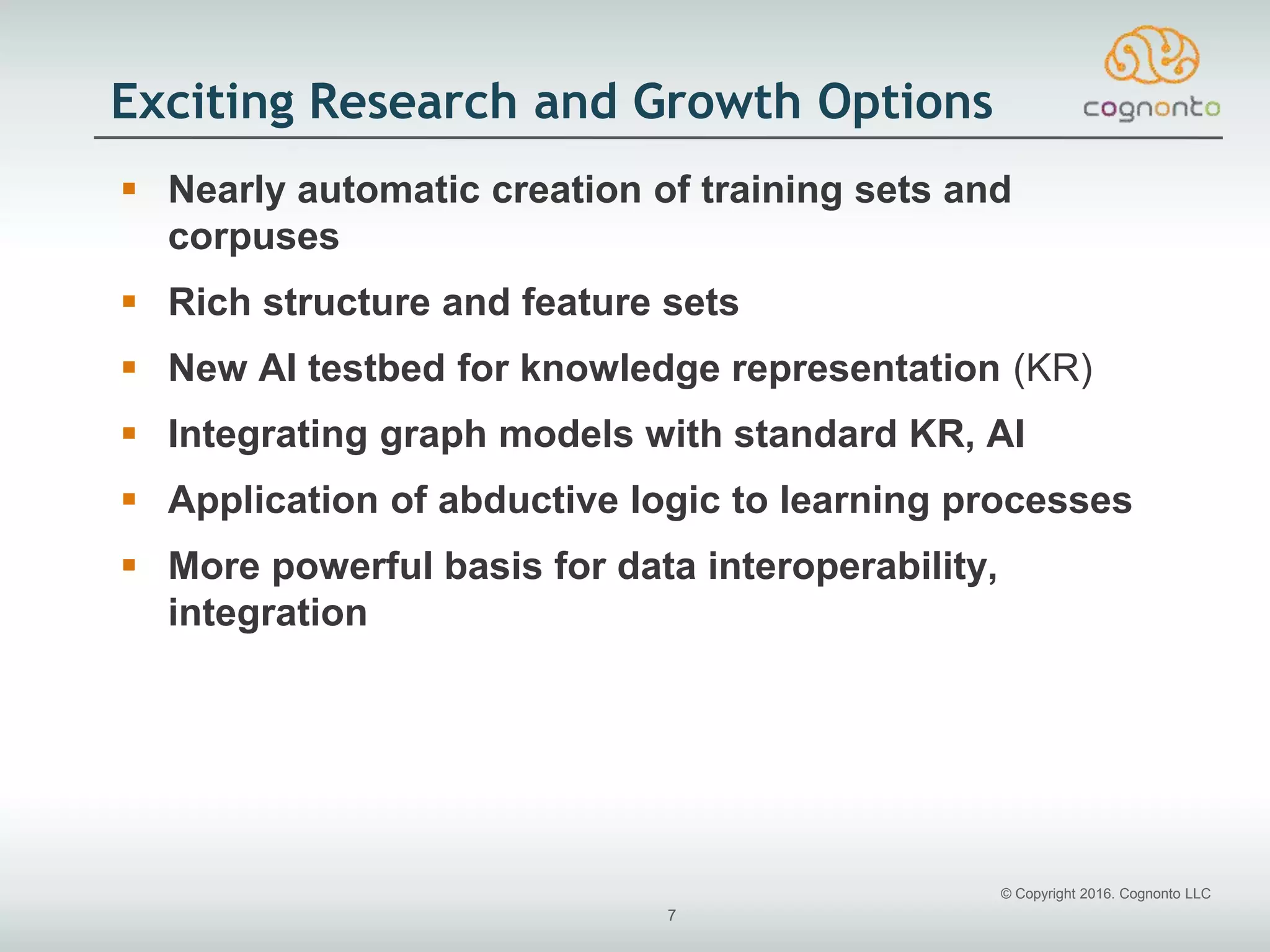 © Copyright 2016. Cognonto LLC
7
Exciting Research and Growth Options
 Nearly automatic creation of training sets and
corpuses
 Rich structure and feature sets
 New AI testbed for knowledge representation (KR)
 Integrating graph models with standard KR, AI
 Application of abductive logic to learning processes
 More powerful basis for data interoperability,
integration
 