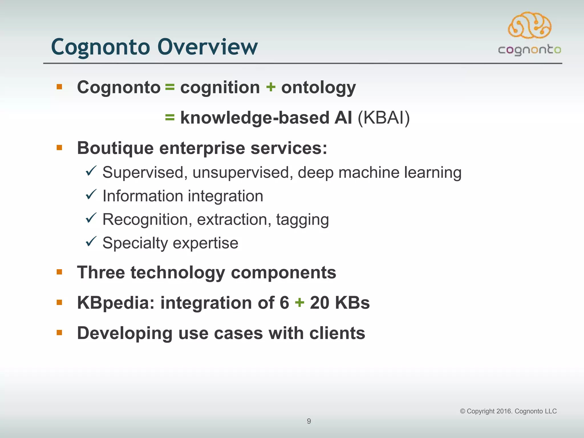 © Copyright 2016. Cognonto LLC
9
Cognonto Overview
 Cognonto = cognition + ontology
= knowledge-based AI (KBAI)
 Boutique enterprise services:
 Supervised, unsupervised, deep machine learning
 Information integration
 Recognition, extraction, tagging
 Specialty expertise
 Three technology components
 KBpedia: integration of 6 + 20 KBs
 Developing use cases with clients
 