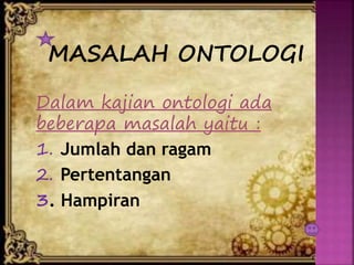 MASALAH ONTOLOGI
Dalam kajian ontologi ada
beberapa masalah yaitu :
1. Jumlah dan ragam
2. Pertentangan
3. Hampiran
 