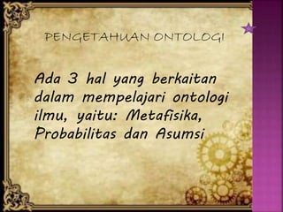 PENGETAHUAN ONTOLOGI
Ada 3 hal yang berkaitan
dalam mempelajari ontologi
ilmu, yaitu: Metafisika,
Probabilitas dan Asumsi
 