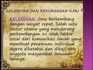 KELEBIHAN DAN KEKURANGAN ILMU
KELEBIHAN :ilmu berkembang
dengan sangat cepat. Salah satu
faktor utama yang mendorong
perkembangan ini ialah faktor
sosial dari komunikasi ilmiah yang
membuat penemuan individual
segera diketahui dan dikaji oleh
anggota masyarakat ilmuwan
lainnya
 