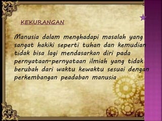 KEKURANGAN
Manusia dalam menghadapi masalah yang
sangat hakiki seperti tuhan dan kemudian
tidak bisa lagi mendasarkan diri pada
pernyataan-pernyataan ilmiah yang tidak
berubah dari waktu kewaktu sesuai dengan
perkembangan peadaban manusia
 