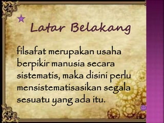 Latar Belakang
filsafat merupakan usaha
berpikir manusia secara
sistematis, maka disini perlu
mensistematisasikan segala
sesuatu yang ada itu.
 
