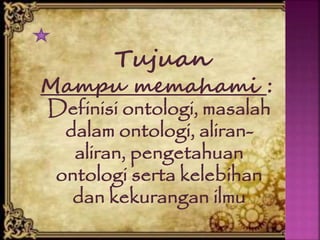 Tujuan
Mampu memahami :
Definisi ontologi, masalah
dalam ontologi, aliran-
aliran, pengetahuan
ontologi serta kelebihan
dan kekurangan ilmu
 