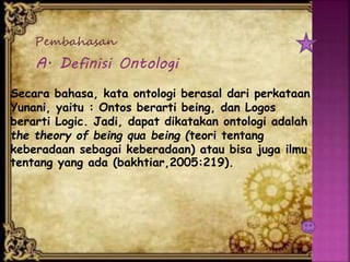 Pembahasan
A. Definisi Ontologi
Secara bahasa, kata ontologi berasal dari perkataan
Yunani, yaitu : Ontos berarti being, dan Logos
berarti Logic. Jadi, dapat dikatakan ontologi adalah
the theory of being qua being (teori tentang
keberadaan sebagai keberadaan) atau bisa juga ilmu
tentang yang ada (bakhtiar,2005:219).
 