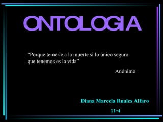 ONTOLOGIA Diana Marcela Ruales Alfaro  11-4 “ Porque temerle a la muerte si lo único seguro que tenemos es la vida” Anónimo  