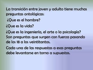 La transición entre joven y adulto tiene muchas
preguntas ontológicas:
¿Que es el hombre?
¿Que es la vida?
¿Que es la ingeniería, el arte o la psicología?
Son preguntas que surgen con fuerza pasando
de los 18 a los veintitantos.
Cada una de las respuestas a esas preguntas
debe levantarse en torno a supuestos.
 
