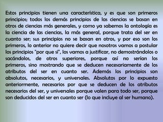 Estos principios tienen una característica, y es que son primeros
principios; todos los demás principios de las ciencias se basan en
otros de ciencias más generales, y como ya sabemos la ontología es
la ciencia de las ciencias, la más general, porque trata del ser en
cuanto ser; sus principios no se basan en otros, y por eso son los
primeros, lo anterior no quiere decir que nosotros vamos a postular
los principios "por que sí", los vamos a justificar, no demostrándolos o
sacándolos, de otros superiores, porque así no serían los
primeros, sino mostrando que se deducen necesariamente de los
atributos del ser en cuanto ser. Además los principios son
absolutos, necesarios, y universales. Absolutos por lo expuesto
anteriormente, necesarios por que se deducen de los atributos
necesarios del ser, y universales porque valen para todo ser, porque
son deducidos del ser en cuanto ser (lo que incluye al ser humano).
 