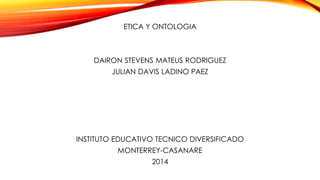 ETICA Y ONTOLOGIA

DAIRON STEVENS MATEUS RODRIGUEZ
JULIAN DAVIS LADINO PAEZ

INSTITUTO EDUCATIVO TECNICO DIVERSIFICADO
MONTERREY-CASANARE
2014

 