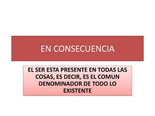 EN CONSECUENCIA
EL SER ESTA PRESENTE EN TODAS LAS
COSAS, ES DECIR, ES EL COMUN
DENOMINADOR DE TODO LO
EXISTENTE
 