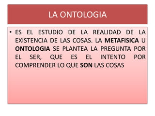 LA ONTOLOGIA
• ES EL ESTUDIO DE LA REALIDAD DE LA
EXISTENCIA DE LAS COSAS. LA METAFISICA U
ONTOLOGIA SE PLANTEA LA PREGUNTA POR
EL SER, QUE ES EL INTENTO POR
COMPRENDER LO QUE SON LAS COSAS
 