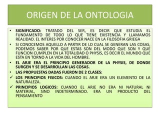 ORIGEN DE LA ONTOLOGIA
• SIGNIFICADO: TRATADO DEL SER, ES DECIR QUE ESTUDIA EL
FUNDAMENTO DE TODO LO QUE TIENE EXISTENCIA Y LLAMAMOS
REALIDAD. EL INTERES POR CONOCER NACE EN LA FILOSOFIA GRIEGA
• SI CONOCEMOS AQUELLO A PARTIR DE LO CUAL SE GENERAN LAS COSAS,
PODEMOS SABER POR QUE ESTAS SON DEL MODO QUE SON Y QUE
FUNCION CUMPLEN EN LA TOTALIDAD O PHYSIS, ES DECIR EL MUNDO QUE
ESTA EN TORNO A LA VIDA DEL HOMBRE.
• EL ARJE ERA EL PRINCIPIO GENERADOR DE LA PHYSIS, DE DONDE
SURGEN Y SE DESARROLLAN LAS COSAS.
• LAS PROPUESTAS DADAS FUERON DE 2 CLASES:
 LOS PRINCIPIOS FISICOS: CUANDO EL ARJE ERA UN ELEMENTO DE LA
NATURALEZA.
 PRINCIPIOS LOGICOS: CUANDO EL ARJE NO ERA NI NATURAL NI
MATERIAL, SINO INDETERMINADO. ERA UN PRODUCTO DEL
PENSAMIENTO
 
