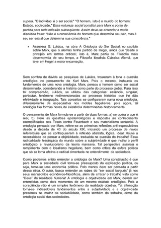 supera. "O indivíduo é o ser social." "O homem, isto é o mundo do homem:
Estado, sociedade." Essa natureza social constitui para Marx o ponto de
partida para toda reflexão subseqüente. Assim deve-se entender a muito
discutida frase: "Não é a consciência do homem que determina seu ser, mas é
seu ser social que determina sua consciência."
 Assevera G. Lukács, na obra A Ontologia do Ser Social, no capítulo
sobre Marx, que o alemão tenha partido de Hegel, ainda que 'desde o
princípio em termos críticos', isto é, Marx partiu da Filosofia mais
desenvolvida de seu tempo, a Filosofia Idealista Clássica Alemã, que
teve em Hegel a maior encarnação.
Sem sombra de dúvida as pesquisas de Lukács, trouxeram à tona a questão
ontológica no pensamento de Karl Marx. Pois o mesmo, instaurou os
fundamentos de uma nova ontologia. Marx, pensou o homem como ser social
determinado, considerando a história como parte do processo global. Para isso
tal compreensão, Lukács, se utilizou das categorias: essência, singular,
particular, fenômeno redimensionadas ao processo histórico que lhe dão
efetividade e integração. Tais conceitos se configuraram numa nova ontologia,
diferentemente da especulativa nos moldes hegelianos, pois agora, tal
ontologia fixa formas novas de existência determinadas historicamente.
O pensamento de Marx formula-se a partir de duas formas: a) se opera o que é
real, b) afere as questões epistemológicas e impostas ao conhecimento
exemplificadas nas Teses contra Feuerbach e seu materialismo sensorial. A
ontologia pensada por Marx, refere-se as primeiras reflexões anti-especulativas
desde a década de 40 do século XIX, iniciando um processo de novos
referenciais que se contrapuseram à reflexão abstrata, lógica, ideal. Houve a
necessidade de pensar a objetividade, traduzida na questão do trabalho! Essa
radicalidade hierárquica do mundo sobre a subjetividade é que institui o perfil
ontológico e revolucionário da teoria marxiana. Tal perspectiva assinala o
rompimento com o Idealismo hegeliano, bem como crítica da esfera política
que só se torna efetiva e radical cimentada no entendimento da sociedade.
Como podemos então entender a ontologia de Marx? Uma constatação é que
para Marx a sociedade civil torna-se pressuposto da explicação política, ou
seja, torna-se uma economia política. Pelo menos deve ser pensada a partir
dessa ótica. O autor, busca entender as raízes do “ser social burguês” já nos
seus manuscritos econômico-filosóficos, além de criticar o trabalho visto como
“Deus” da realidade humana! A ontologia e objetividade em Marx, devem ser
entendidas como dois momentos de um mesmo estatuto ontológico. Pois a
consciência não é um simples fenômeno da realidade objetiva. Tal afirmação
torna-se indissolúveis fundamentos entre a subjetividade e a objetividade
presentes na matriz da sociabilidade, como também do trabalho, cerne da
ontologia social das sociedades.
 