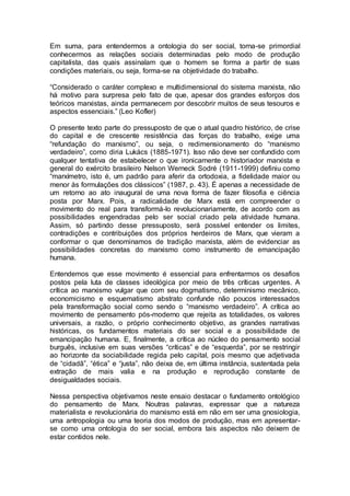 Em suma, para entendermos a ontologia do ser social, torna-se primordial
conhecermos as relações sociais determinadas pelo modo de produção
capitalista, das quais assinalam que o homem se forma a partir de suas
condições materiais, ou seja, forma-se na objetividade do trabalho.
“Considerado o caráter complexo e multidimensional do sistema marxista, não
há motivo para surpresa pelo fato de que, apesar dos grandes esforços dos
teóricos marxistas, ainda permanecem por descobrir muitos de seus tesouros e
aspectos essenciais.” (Leo Kofler)
O presente texto parte do pressuposto de que o atual quadro histórico, de crise
do capital e de crescente resistência das forças do trabalho, exige uma
“refundação do marxismo”, ou seja, o redimensionamento do “marxismo
verdadeiro”, como diria Lukács (1885-1971). Isso não deve ser confundido com
qualquer tentativa de estabelecer o que ironicamente o historiador marxista e
general do exército brasileiro Nelson Werneck Sodré (1911-1999) definiu como
“marxímetro, isto é, um padrão para aferir da ortodoxia, a fidelidade maior ou
menor às formulações dos clássicos” (1987, p. 43). É apenas a necessidade de
um retorno ao ato inaugural de uma nova forma de fazer filosofia e ciência
posta por Marx. Pois, a radicalidade de Marx está em compreender o
movimento do real para transformá-lo revolucionariamente, de acordo com as
possibilidades engendradas pelo ser social criado pela atividade humana.
Assim, só partindo desse pressuposto, será possível entender os limites,
contradições e contribuições dos próprios herdeiros de Marx, que vieram a
conformar o que denominamos de tradição marxista, além de evidenciar as
possibilidades concretas do marxismo como instrumento de emancipação
humana.
Entendemos que esse movimento é essencial para enfrentarmos os desafios
postos pela luta de classes ideológica por meio de três críticas urgentes. A
crítica ao marxismo vulgar que com seu dogmatismo, determinismo mecânico,
economicismo e esquematismo abstrato confunde não poucos interessados
pela transformação social como sendo o “marxismo verdadeiro”. A crítica ao
movimento de pensamento pós-moderno que rejeita as totalidades, os valores
universais, a razão, o próprio conhecimento objetivo, as grandes narrativas
históricas, os fundamentos materiais do ser social e a possibilidade de
emancipação humana. E, finalmente, a crítica ao núcleo do pensamento social
burguês, inclusive em suas versões “críticas” e de “esquerda”, por se restringir
ao horizonte da sociabilidade regida pelo capital, pois mesmo que adjetivada
de “cidadã”, “ética” e “justa”, não deixa de, em última instância, sustentada pela
extração de mais valia e na produção e reprodução constante de
desigualdades sociais.
Nessa perspectiva objetivamos neste ensaio destacar o fundamento ontológico
do pensamento de Marx. Noutras palavras, expressar que a natureza
materialista e revolucionária do marxismo está em não em ser uma gnosiologia,
uma antropologia ou uma teoria dos modos de produção, mas em apresentar-
se como uma ontologia do ser social, embora tais aspectos não deixem de
estar contidos nele.
 