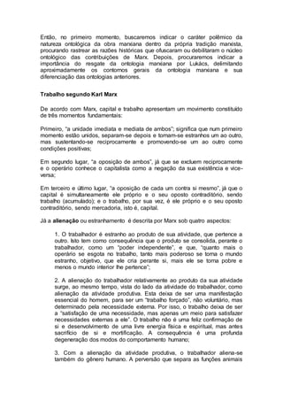 Então, no primeiro momento, buscaremos indicar o caráter polêmico da
natureza ontológica da obra marxiana dentro da própria tradição marxista,
procurando rastrear as razões históricas que ofuscaram ou debilitaram o núcleo
ontológico das contribuições de Marx. Depois, procuraremos indicar a
importância do resgate da ontologia marxiana por Lukács, delimitando
aproximadamente os contornos gerais da ontologia marxiana e sua
diferenciação das ontologias anteriores.
Trabalho segundo Karl Marx
De acordo com Marx, capital e trabalho apresentam um movimento constituído
de três momentos fundamentais:
Primeiro, “a unidade imediata e mediata de ambos”; significa que num primeiro
momento estão unidos, separam-se depois e tornam-se estranhos um ao outro,
mas sustentando-se reciprocamente e promovendo-se um ao outro como
condições positivas;
Em segundo lugar, “a oposição de ambos”, já que se excluem reciprocamente
e o operário conhece o capitalista como a negação da sua existência e vice-
versa;
Em terceiro e último lugar, “a oposição de cada um contra si mesmo”, já que o
capital é simultaneamente ele próprio e o seu oposto contraditório, sendo
trabalho (acumulado); e o trabalho, por sua vez, é ele próprio e o seu oposto
contraditório, sendo mercadoria, isto é, capital.
Já a alienação ou estranhamento é descrita por Marx sob quatro aspectos:
1. O trabalhador é estranho ao produto de sua atividade, que pertence a
outro. Isto tem como consequência que o produto se consolida, perante o
trabalhador, como um “poder independente”, e que, “quanto mais o
operário se esgota no trabalho, tanto mais poderoso se torna o mundo
estranho, objetivo, que ele cria perante si, mais ele se torna pobre e
menos o mundo interior lhe pertence”;
2. A alienação do trabalhador relativamente ao produto da sua atividade
surge, ao mesmo tempo, vista do lado da atividade do trabalhador, como
alienação da atividade produtiva. Esta deixa de ser uma manifestação
essencial do homem, para ser um “trabalho forçado”, não voluntário, mas
determinado pela necessidade externa. Por isso, o trabalho deixa de ser
a “satisfação de uma necessidade, mas apenas um meio para satisfazer
necessidades externas a ele”. O trabalho não é uma feliz confirmação de
si e desenvolvimento de uma livre energia física e espiritual, mas antes
sacrifício de si e mortificação. A consequência é uma profunda
degeneração dos modos do comportamento humano;
3. Com a alienação da atividade produtiva, o trabalhador aliena-se
também do gênero humano. A perversão que separa as funções animais
 