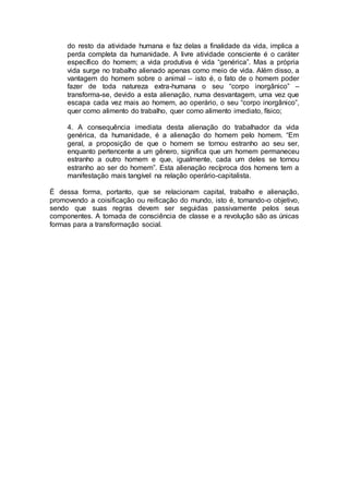 do resto da atividade humana e faz delas a finalidade da vida, implica a
perda completa da humanidade. A livre atividade consciente é o caráter
específico do homem; a vida produtiva é vida “genérica”. Mas a própria
vida surge no trabalho alienado apenas como meio de vida. Além disso, a
vantagem do homem sobre o animal – isto é, o fato de o homem poder
fazer de toda natureza extra-humana o seu “corpo inorgânico” –
transforma-se, devido a esta alienação, numa desvantagem, uma vez que
escapa cada vez mais ao homem, ao operário, o seu “corpo inorgânico”,
quer como alimento do trabalho, quer como alimento imediato, físico;
4. A consequência imediata desta alienação do trabalhador da vida
genérica, da humanidade, é a alienação do homem pelo homem. “Em
geral, a proposição de que o homem se tornou estranho ao seu ser,
enquanto pertencente a um gênero, significa que um homem permaneceu
estranho a outro homem e que, igualmente, cada um deles se tornou
estranho ao ser do homem”. Esta alienação recíproca dos homens tem a
manifestação mais tangível na relação operário-capitalista.
É dessa forma, portanto, que se relacionam capital, trabalho e alienação,
promovendo a coisificação ou reificação do mundo, isto é, tornando-o objetivo,
sendo que suas regras devem ser seguidas passivamente pelos seus
componentes. A tomada de consciência de classe e a revolução são as únicas
formas para a transformação social.
 