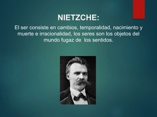 NIETZCHE:
El ser consiste en cambios, temporalidad, nacimiento y
muerte e irracionalidad, los seres son los objetos del
mundo fugaz de los sentidos.
 