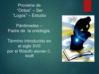 Proviene de
“Ontos” – Ser
“Logos” – Estudio
Párdimedes –
Padre de la ontología.
Término introducido en
el siglo XVII
por el filósofo alemán C.
Wolff
 