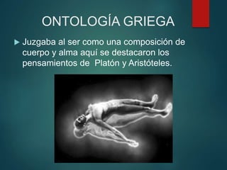 ONTOLOGÍA GRIEGA
 Juzgaba al ser como una composición de
cuerpo y alma aquí se destacaron los
pensamientos de Platón y Aristóteles.
 