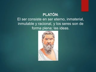 PLATÓN:
El ser consiste en ser eterno, inmaterial,
inmutable y racional, y los seres son de
forma plena; las ideas.
 