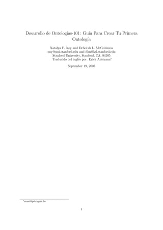 Desarrollo de Ontolog´
                          ıas-101: Gu´ Para Crear Tu Primera
                                      ıa
                             Ontolog´ıa
                          Natalya F. Noy and Deborah L. McGuinness
                         noy@smi.stanford.edu and dlm@ksl.stanford.edu
                            Stanford University, Stanford, CA, 94305
                            Traducido del ingl´s por: Erick Antezana∗
                                              e

                                      September 19, 2005




∗
    erant@psb.ugent.be


                                               1
 