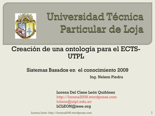 Creación de una ontología para el ECTS-UTPL Sistemas Basados en  el conocimiento 2009 Lorena Del Cisne León Quiñónez http://lorena2008.wordpress.com [email_address] [email_address] Ing. Nelson Piedra Lorena León: http://lorena2008.wordpress.com 