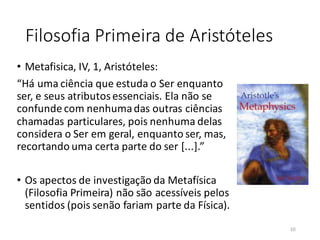 Filosofia Primeira de Aristóteles
• Metafisica, IV, 1, Aristóteles:
“Há uma ciência que estuda o Ser enquanto
ser, e seus atributosessenciais. Ela não se
confunde com nenhumadas outras ciências
chamadas particulares, pois nenhuma delas
considera o Ser em geral, enquanto ser, mas,
recortando uma certa parte do ser [...].”
• Os apectos de investigação da Metafísica
(Filosofia Primeira) não são acessíveis pelos
sentidos (pois senão fariam parte da Física).
10
 