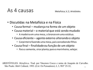 As 4 causas
• Discutidas na Metafísica e na Física
• Causa formal – mudança na forma de um objeto
• Causa material – o material que está sendo mudado
• A madeira em uma mesa, o bronze emuma estátua.
• Causa eficiente – agente externo alterandoo objeto
• Carpinteirofazendo uma mesa, pais concebendo filhos
• Causa final – finalidadeou função de um objeto
• Para a semente, virar planta;para o marinheiro, velejar.
Metafisica,V, 2, Aristóteles
ARISTÓTELES. Metafísica. Trad. por Vincenzo Cocco e notas de Joaquim de Carvalho.
São Paulo: Abril Cultural, 1993. (Col. Os Pensadores). I, 3, 983ª 25-32, 11
 