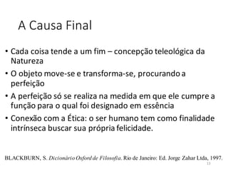 A Causa Final
• Cada coisa tende a um fim – concepção teleológica da
Natureza
• O objeto move-se e transforma-se, procurandoa
perfeição
• A perfeição só se realiza na medida em que ele cumpre a
função para o qual foi designado em essência
• Conexão com a Ética: o ser humano tem como finalidade
intrínseca buscar sua própria felicidade.
BLACKBURN, S. Dicionário Oxford de Filosofia. Rio de Janeiro: Ed. Jorge Zahar Ltda, 1997.
13
 