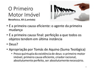 O Primeiro
Motor Imóvel
• É a primeira causa eficiente: o agente da primeira
mudança
• É a primeira causa final: perfeição a que todos os
objetos tendem em última instância
• Deus?
• Apropriação por Tomás de Aquino (Suma Teológica)
• Prova quíntupla da existênciade deus: o primeiro motor
imóvel, primeira causa eficiente, criador racional,
absolutamenteperfeito, ser absolutamentenecessário.
Metafísica, XII (Lambda)
15
 