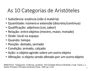 As 10 Categorias de Aristóteles
• Substância: essência (não é matéria)
• Quantitade: número e extensão (discreto/contínuo)
• Qualificação: adjetivos (cor, sabor)
• Relação: entre objetos (mestre, maior, metade)
• Onde: local no espaço
• Quando: tempo
• Posição: deitado,sentado
• Condição: armado, calçado
• Ação: o objeto agindo sobre um outro objeto
• Afetação: o objeto sendo afetado por um outro objeto
ARISTOTLE. "Categories". In Barnes, Jonathan. The Complete Works ofAristotle, 2 vols. Transl. J. L.
Ackrill. Princeton: Princeton University Press. 1995. pp. 3–24. 16
 